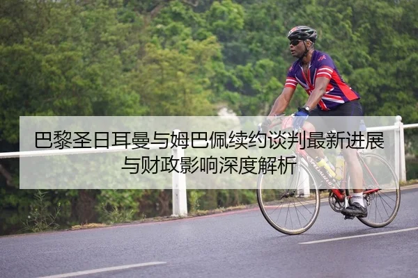 巴黎圣日耳曼与姆巴佩续约谈判最新进展与财政影响深度解析